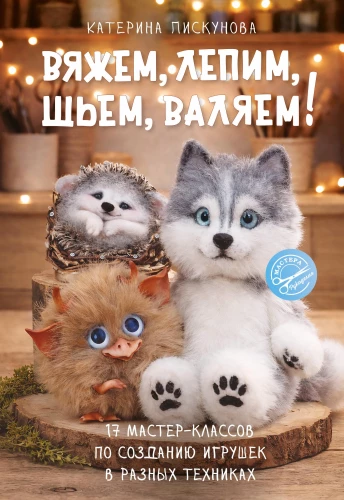 Knitting, Molding, Sewing, Felting! 17 Master Classes on Creating Toys in Different Techniques