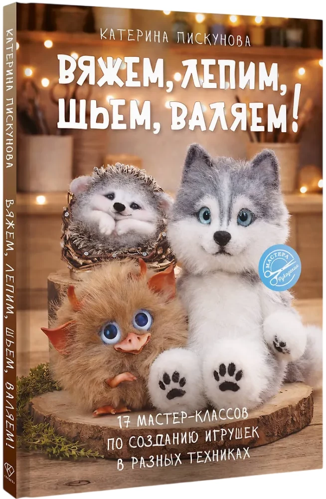 Knitting, Molding, Sewing, Felting! 17 Master Classes on Creating Toys in Different Techniques