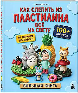 Как слепить из пластилина всё на свете. От пончика до тоторо. 100+ фигурок. Большая книга